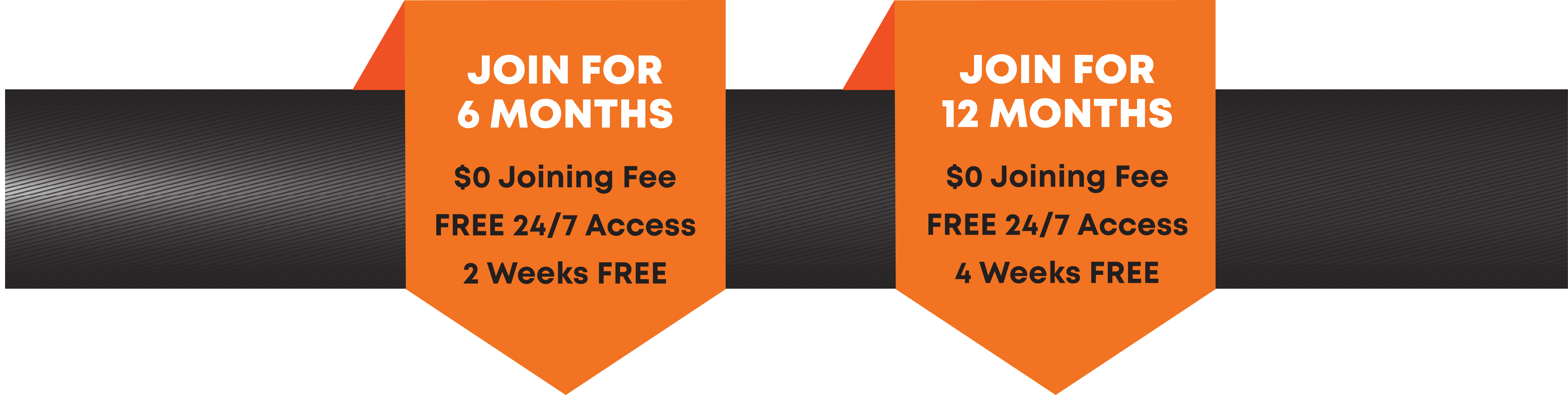JOIN FOR 6 MONTHS and get zero dollars joining fee, plus, free 24 / 7 access, plus, 2 weeks free. OR JOIN FOR 12 MONTHS and get zero dollar joining fee, plus free 24 ./ 7 access, plus, 4 weeks free.